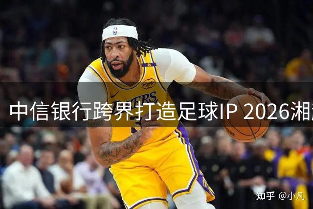 中信银行跨界打造足球IP 2026湘超赛事开启金融赋能新玩法