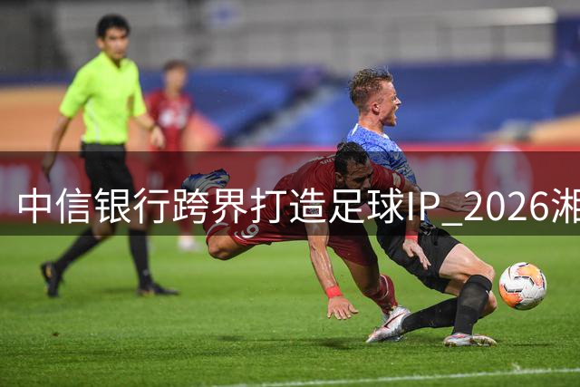 中信银行跨界打造足球IP 2026湘超赛事开启金融赋能新玩法