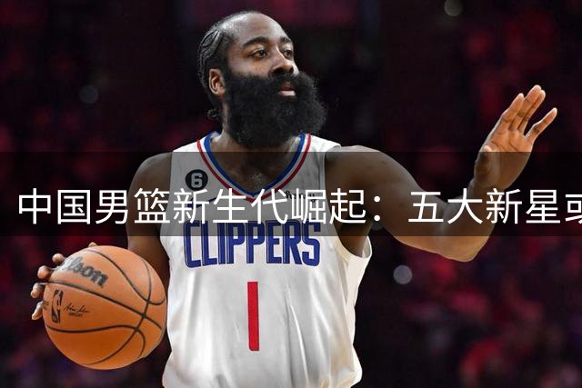 中国男篮新生代崛起：五大新星或将改写奥运征程命运