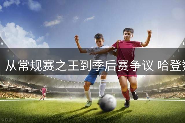 从常规赛之王到季后赛争议 哈登数据对比揭示关键差距