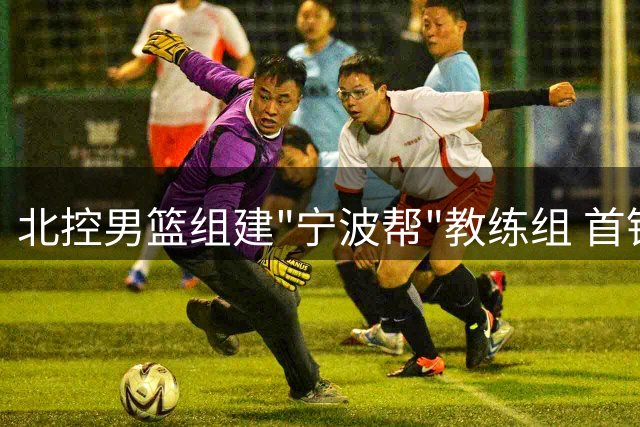 北控男篮组建"宁波帮"教练组 首钢豪掷千万迎回FMVP外援