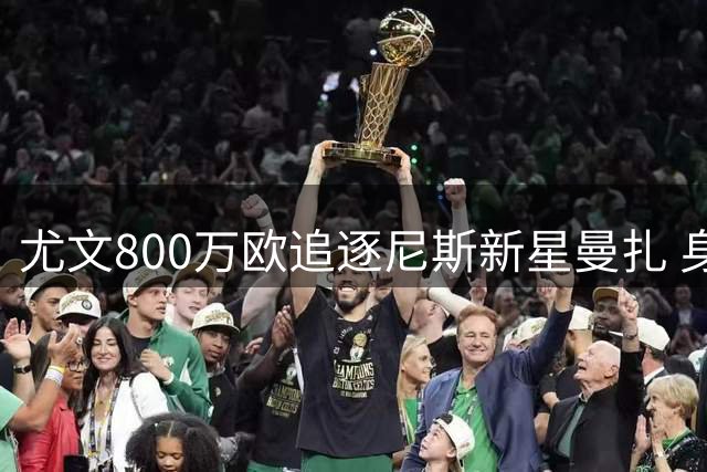 尤文800万欧追逐尼斯新星曼扎 身价差距高达3200万