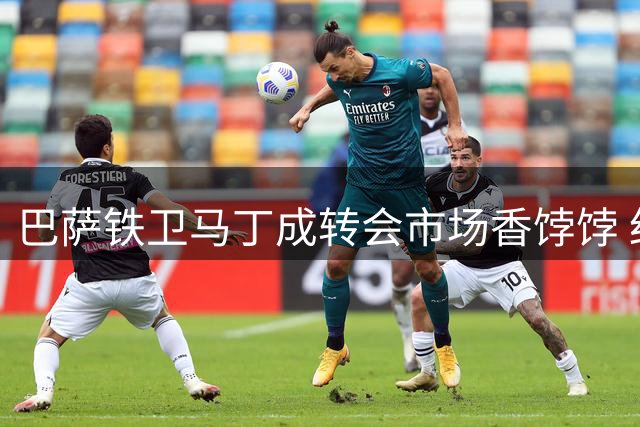 巴萨铁卫马丁成转会市场香饽饽 红黑军团求购遭强硬拒绝