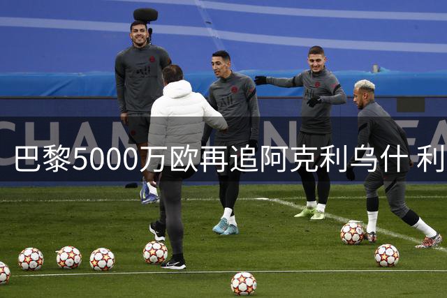 巴黎5000万欧再追阿克利乌什 利物浦加入争夺战令转会局势升温