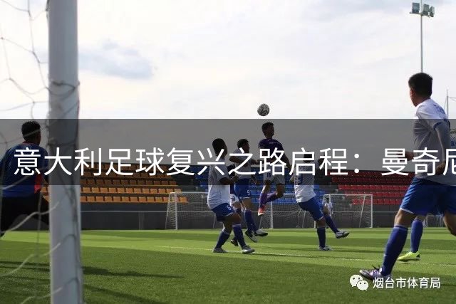 意大利足球复兴之路启程：曼奇尼挂帅重振雄风