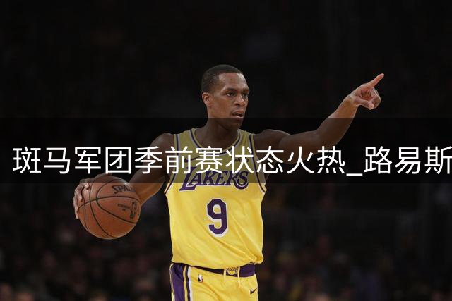 斑马军团季前赛状态火热 路易斯奥博沃多双星闪耀力擒尼斯