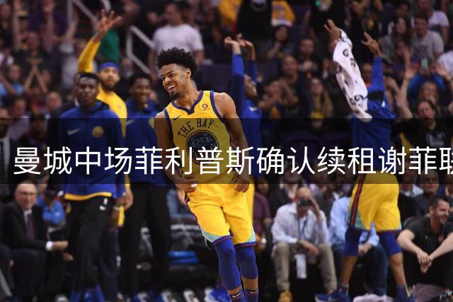 曼城中场菲利普斯确认续租谢菲联 无缘亚洲行引关注