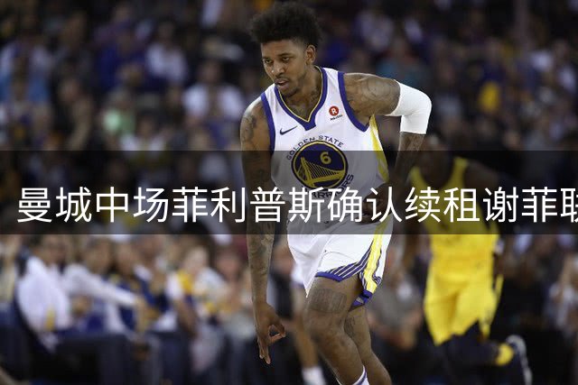 曼城中场菲利普斯确认续租谢菲联 无缘亚洲行引关注