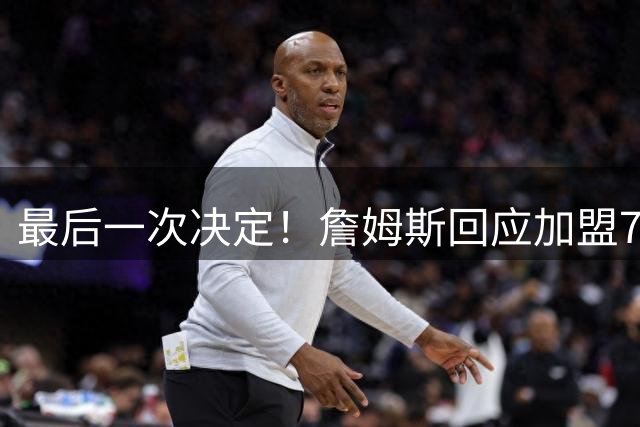 最后一次决定！詹姆斯回应加盟76人