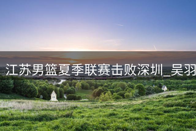 江苏男篮夏季联赛击败深圳 吴羽佳贡献21分5篮板