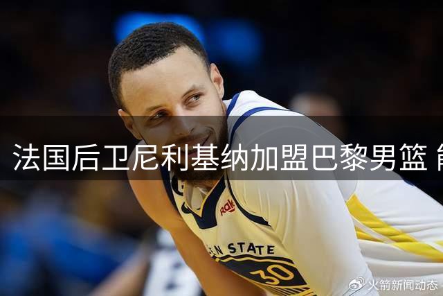 法国后卫尼利基纳加盟巴黎男篮 能否在家乡迎来职业转机？