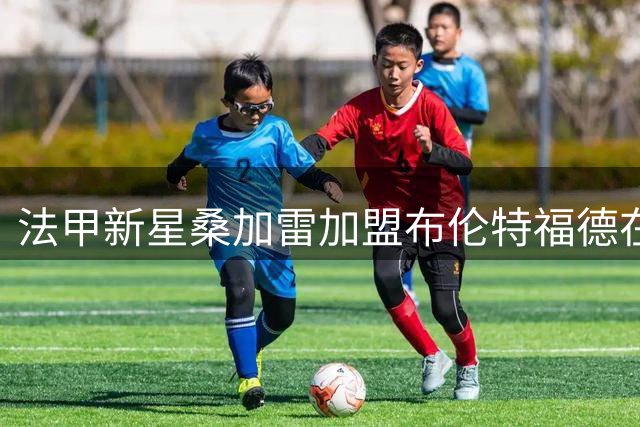 法甲新星桑加雷加盟布伦特福德在即 朗斯瞄准美职联悍将补强