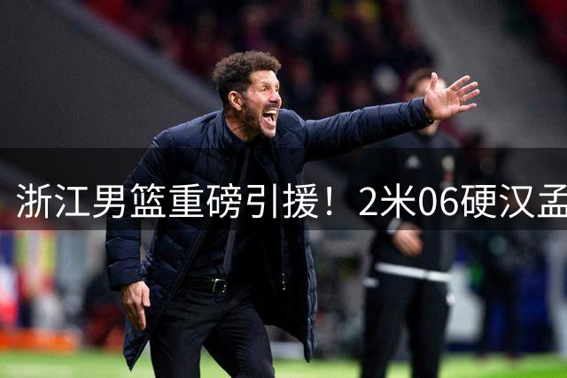 浙江男篮重磅引援！2米06硬汉孟子凯加盟补强锋线短板