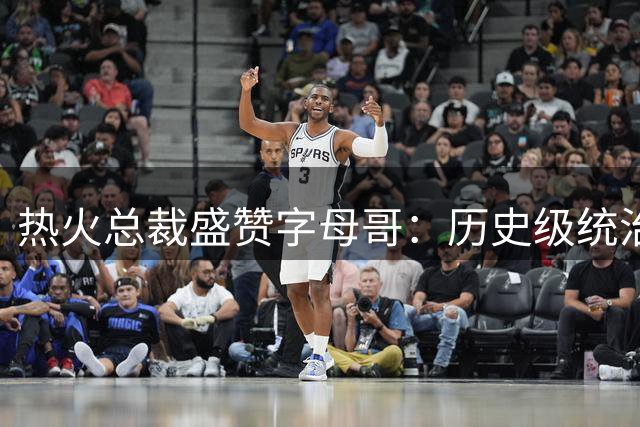 热火总裁盛赞字母哥：历史级统治力比肩鲨鱼 当代前五超巨实至名归