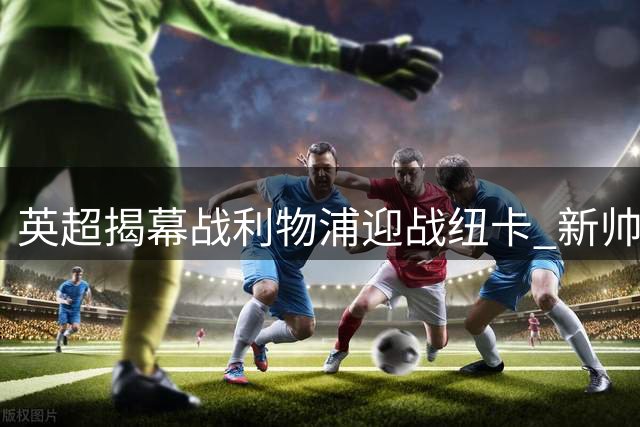 英超揭幕战利物浦迎战纽卡 新帅伊劳拉首秀引关注