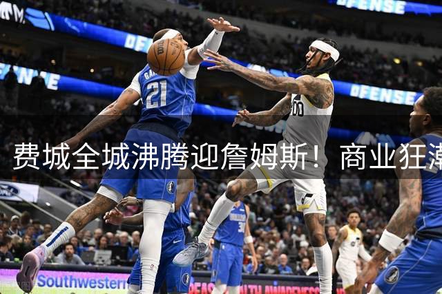 费城全城沸腾迎詹姆斯！商业狂潮席卷全美，湖人主场却遭遇寒冬