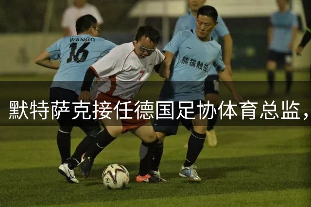 默特萨克接任德国足协体育总监，誓言改革青训体系