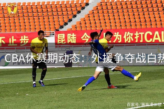 CBA休赛期动态：外援争夺战白热化 多队阵容补强引关注