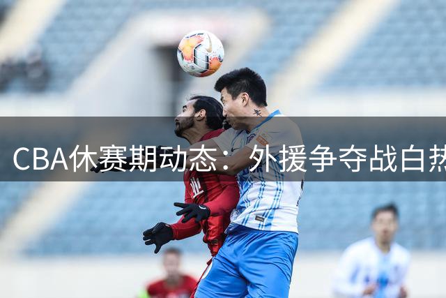 CBA休赛期动态：外援争夺战白热化 多队阵容补强引关注